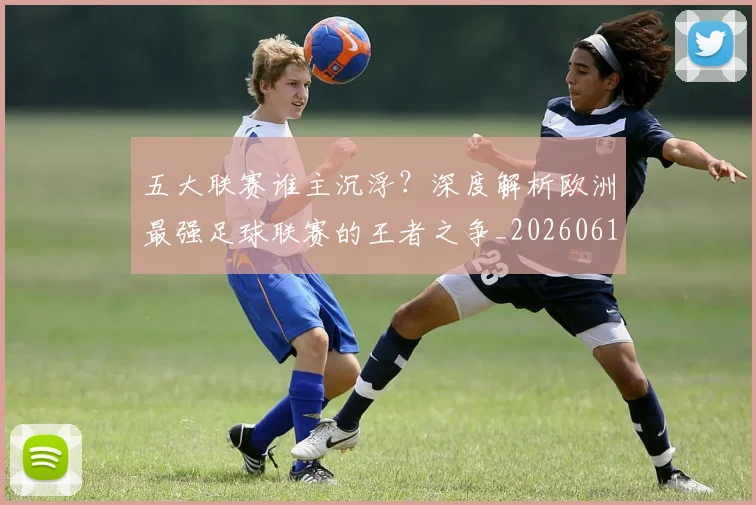 五大联赛谁主沉浮？深度解析欧洲最强足球联赛的王者之争_20260611141813