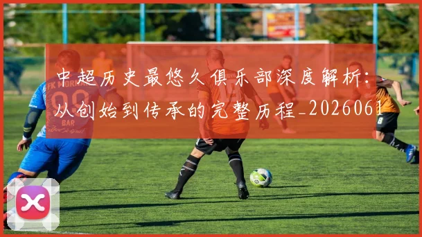 中超历史最悠久俱乐部深度解析:从创始到传承的完整历程_20260610190351
