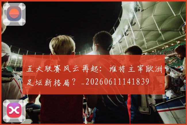 五大联赛风云再起：谁将主宰欧洲足坛新格局？_20260611141839