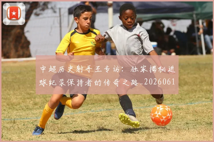 中超历史射手王专访:独家揭秘进球纪录保持者的传奇之路_20260610190349