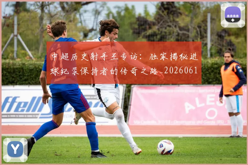 中超历史射手王专访：独家揭秘进球纪录保持者的传奇之路_20260610190349
