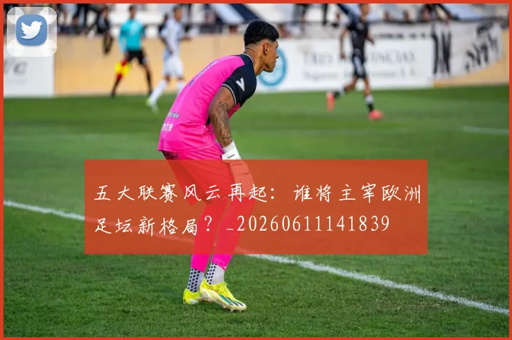 五大联赛风云再起:谁将主宰欧洲足坛新格局?_20260611141839